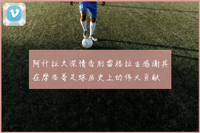 阿什拉夫深情告别雷格拉吉感谢其在摩洛哥足球历史上的伟大贡献