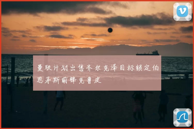曼联计划出售齐尔克泽目标锁定伯恩茅斯前锋克鲁皮