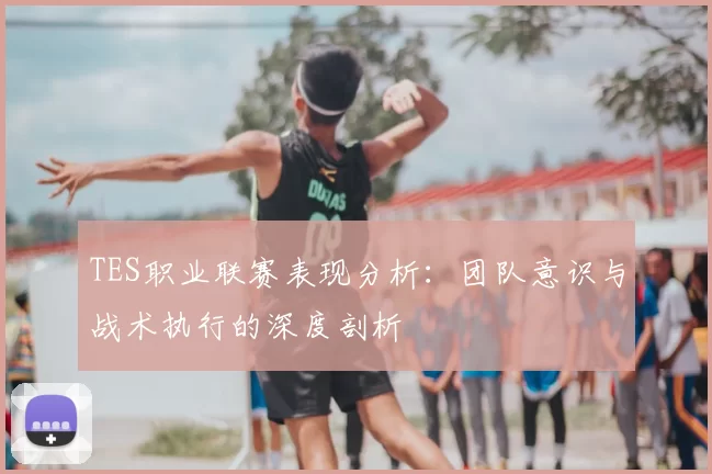 TES职业联赛表现分析：团队意识与战术执行的深度剖析