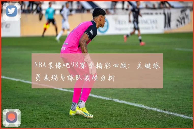 NBA录像吧98赛季精彩回顾：关键球员表现与球队战绩分析