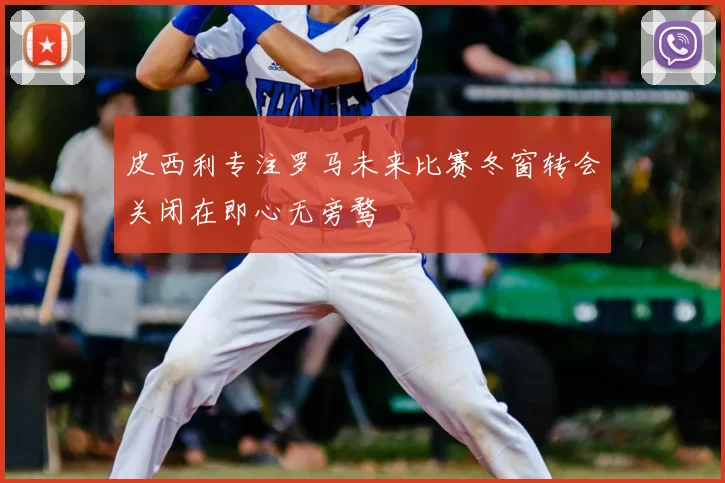 皮西利专注罗马未来比赛冬窗转会关闭在即心无旁骛