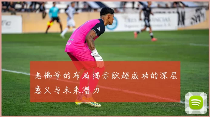 老佛爷的布局揭示欧超成功的深层意义与未来潜力