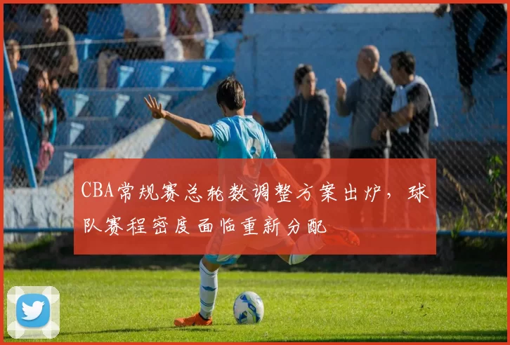 CBA常规赛总轮数调整方案出炉，球队赛程密度面临重新分配