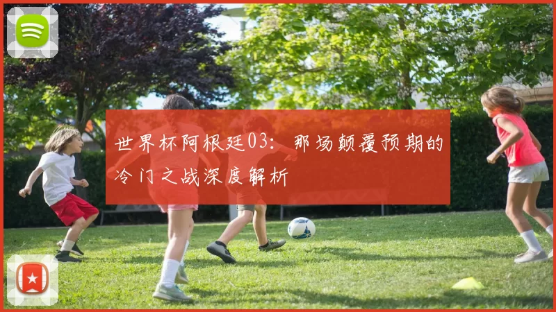 世界杯阿根廷03：那场颠覆预期的冷门之战深度解析
