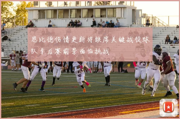 恩比德伤情更新将缺席关键战役球队季后赛前景面临挑战