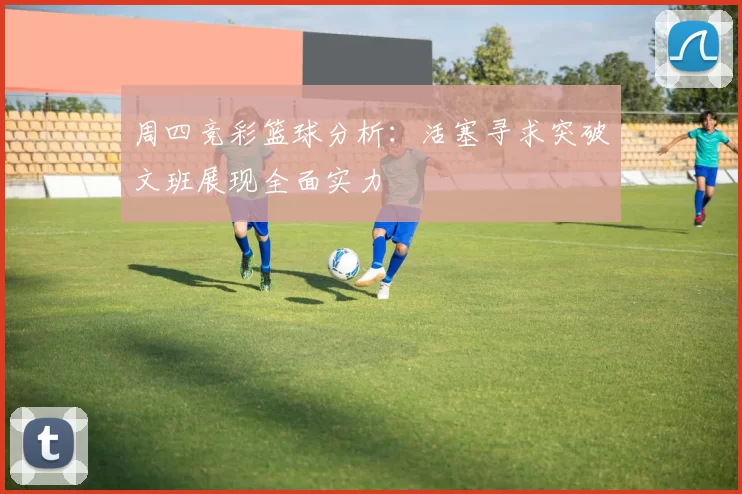 周四竞彩篮球分析:活塞寻求突破文班展现全面实力
