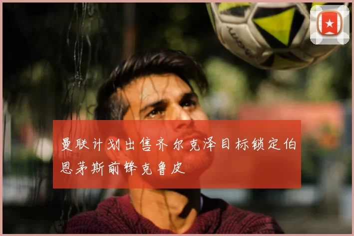 曼联计划出售齐尔克泽目标锁定伯恩茅斯前锋克鲁皮