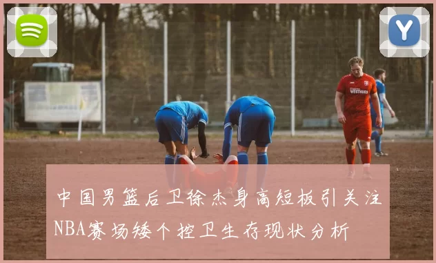 中国男篮后卫徐杰身高短板引关注NBA赛场矮个控卫生存现状分析