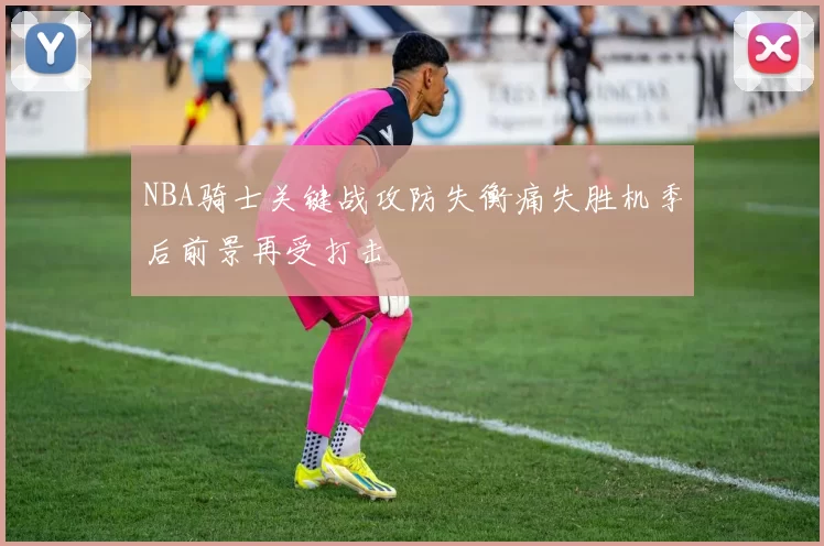 NBA骑士关键战攻防失衡痛失胜机季后前景再受打击