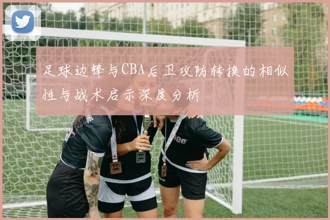 足球边锋与CBA后卫攻防转换的相似性与战术启示深度分析