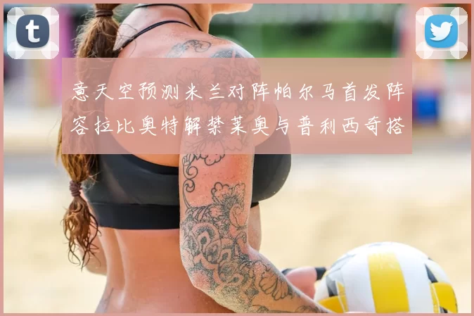 意天空预测米兰对阵帕尔马首发阵容拉比奥特解禁莱奥与普利西奇搭档出战