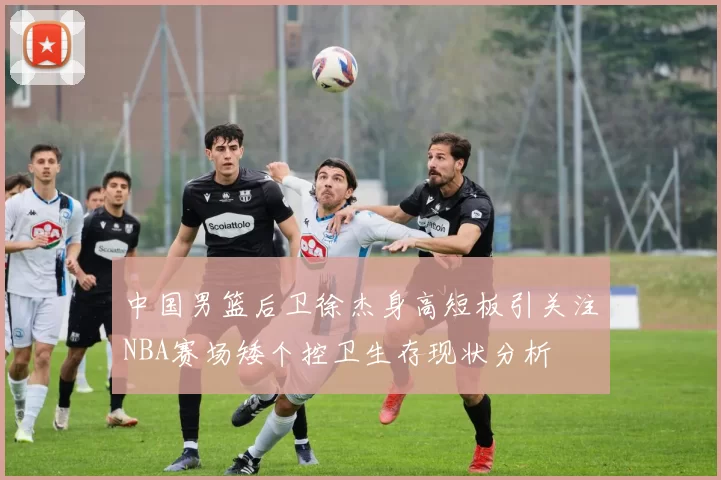 中国男篮后卫徐杰身高短板引关注NBA赛场矮个控卫生存现状分析