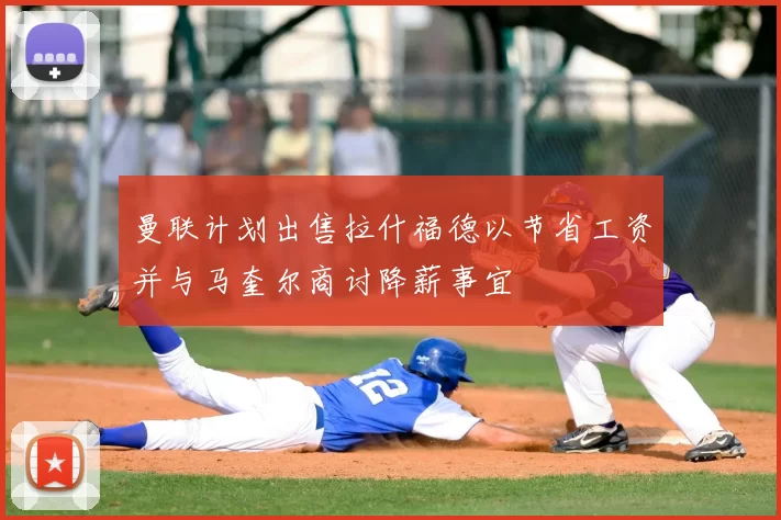 曼联计划出售拉什福德以节省工资并与马奎尔商讨降薪事宜