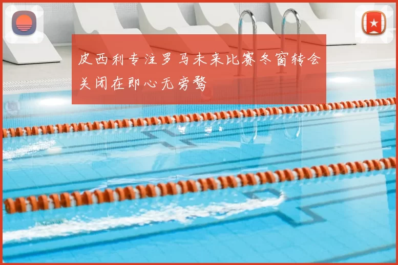 皮西利专注罗马未来比赛冬窗转会关闭在即心无旁骛