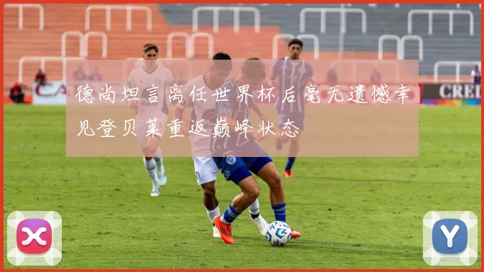 德尚坦言离任世界杯后毫无遗憾幸见登贝莱重返巅峰状态