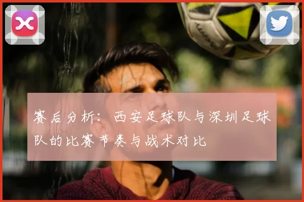 赛后分析：西安足球队与深圳足球队的比赛节奏与战术对比