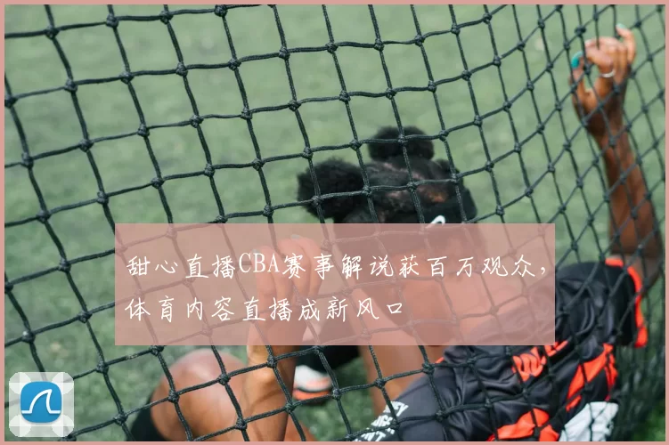 甜心直播CBA赛事解说获百万观众，体育内容直播成新风口