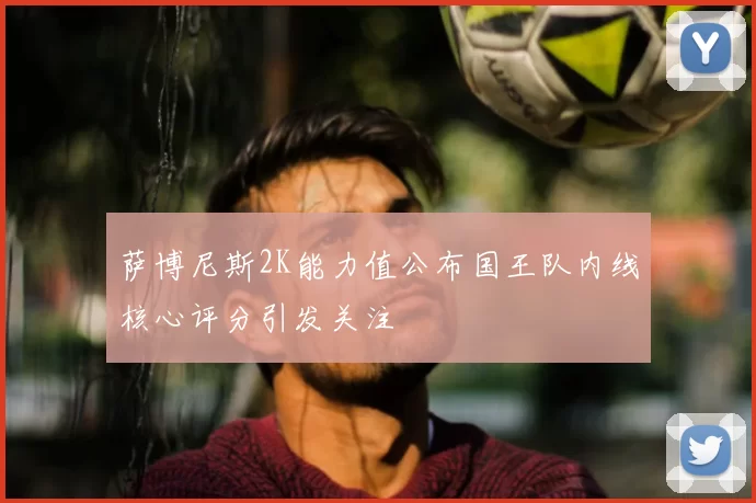 萨博尼斯2K能力值公布国王队内线核心评分引发关注