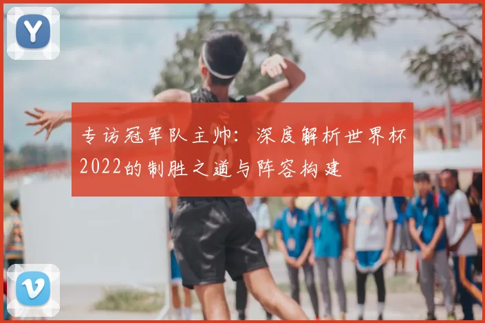 专访冠军队主帅：深度解析世界杯2022的制胜之道与阵容构建