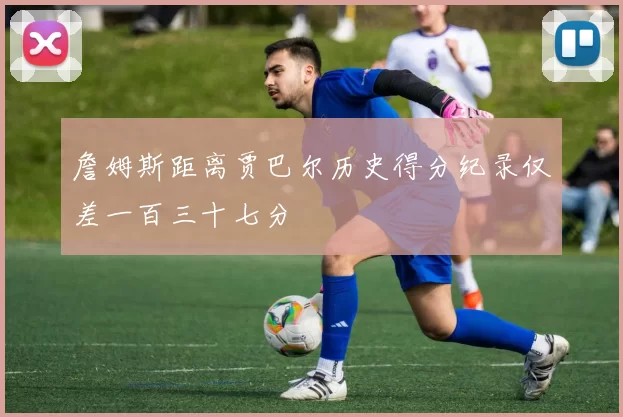 詹姆斯距离贾巴尔历史得分纪录仅差一百三十七分