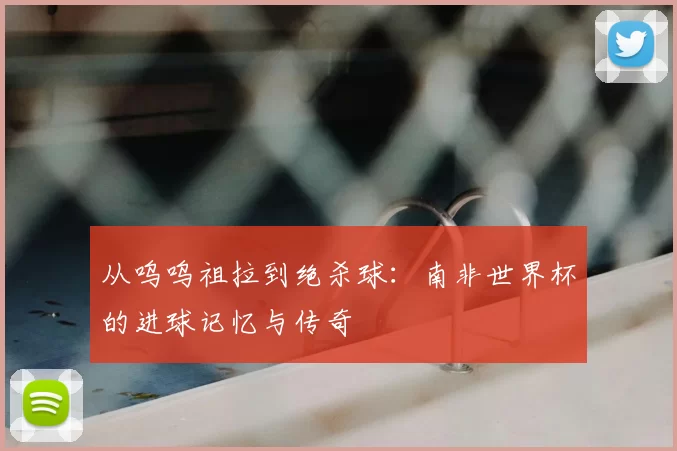 从呜呜祖拉到绝杀球：南非世界杯的进球记忆与传奇