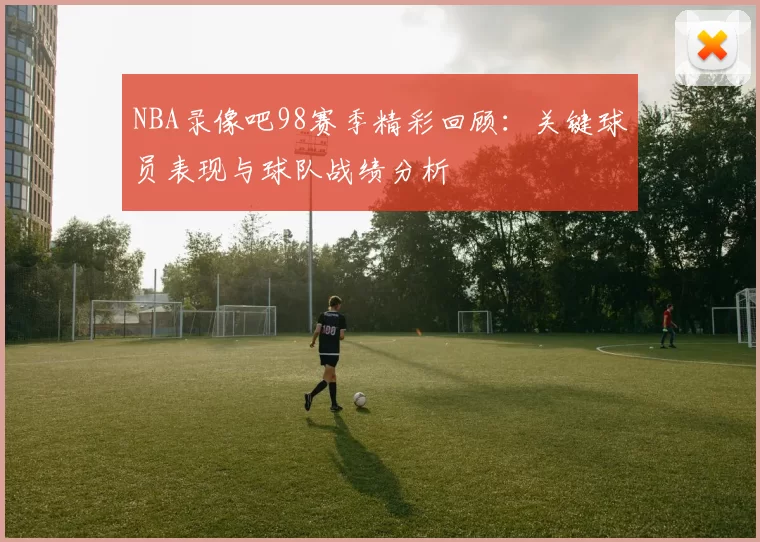 NBA录像吧98赛季精彩回顾：关键球员表现与球队战绩分析