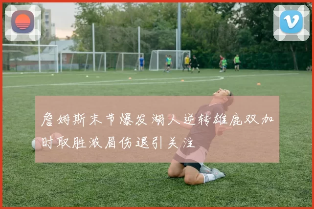 詹姆斯末节爆发湖人逆转雄鹿双加时取胜浓眉伤退引关注