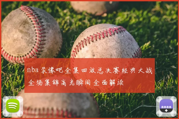 nba录像吧全集回放总决赛经典大战全场集锦高光瞬间全面解读