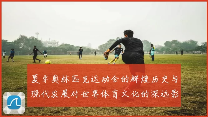 夏季奥林匹克运动会的辉煌历史与现代发展对世界体育文化的深远影响