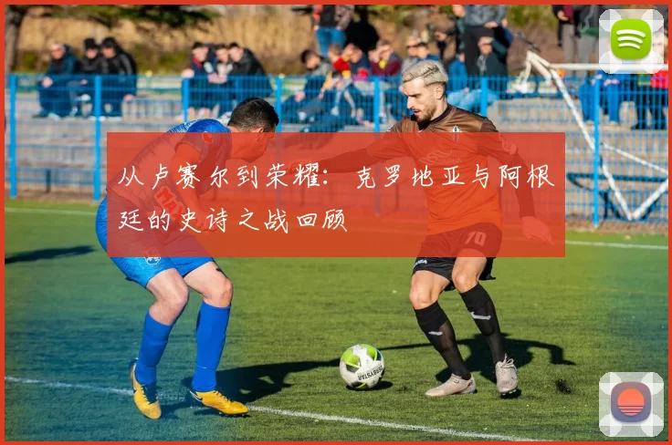 从卢赛尔到荣耀：克罗地亚与阿根廷的史诗之战回顾