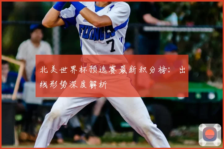 北美世界杯预选赛最新积分榜：出线形势深度解析