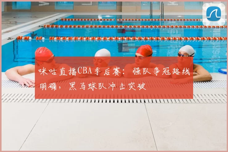 咪咕直播CBA季后赛：强队争冠路线明确，黑马球队冲击突破