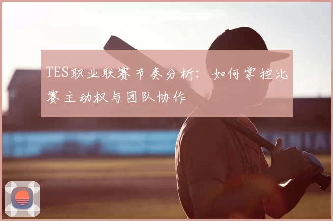 TES职业联赛节奏分析：如何掌控比赛主动权与团队协作