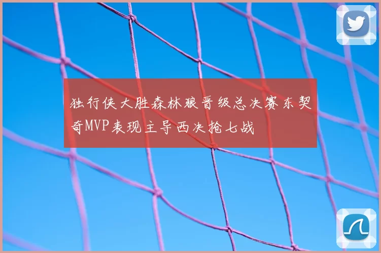 独行侠大胜森林狼晋级总决赛东契奇MVP表现主导西决抢七战