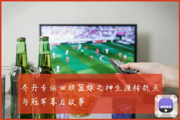 乔丹专访回顾篮球之神生涯转折点与冠军幕后故事