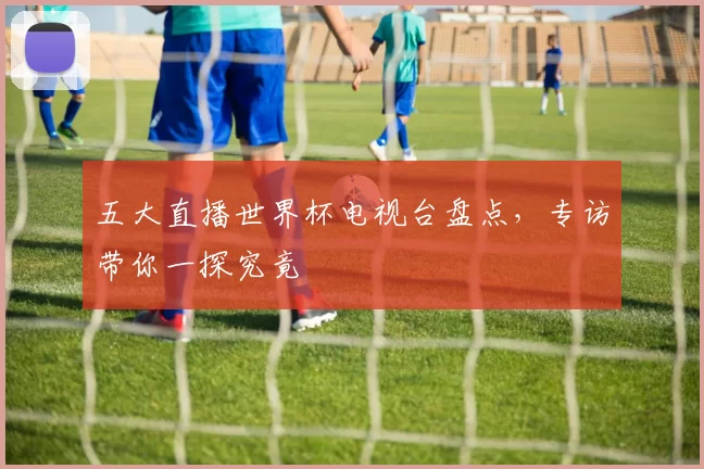 五大直播世界杯电视台盘点，专访带你一探究竟