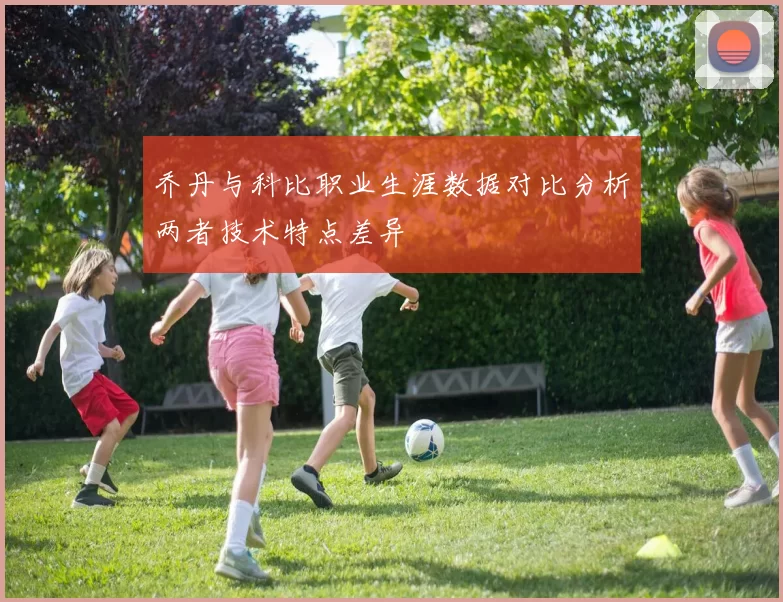 乔丹与科比职业生涯数据对比分析两者技术特点差异