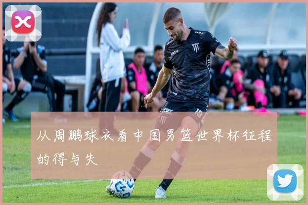 从周鹏球衣看中国男篮世界杯征程的得与失