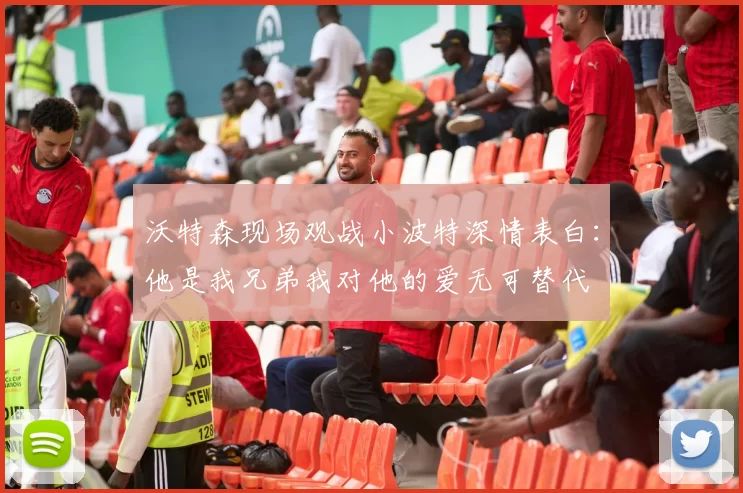沃特森现场观战小波特深情表白：他是我兄弟我对他的爱无可替代