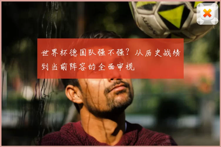 世界杯德国队强不强?从历史战绩到当前阵容的全面审视