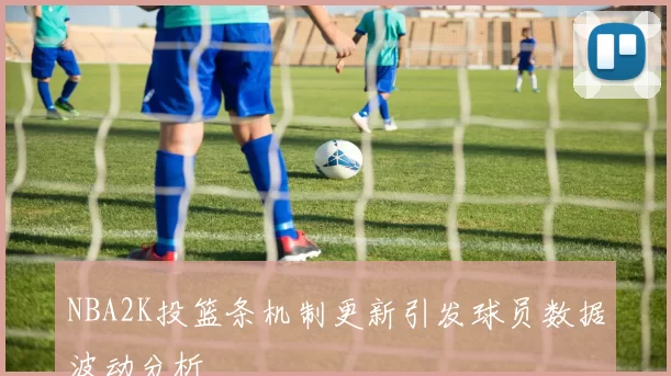 NBA2K投篮条机制更新引发球员数据波动分析