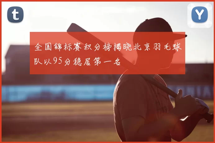 全国锦标赛积分榜揭晓北京羽毛球队以95分稳居第一名