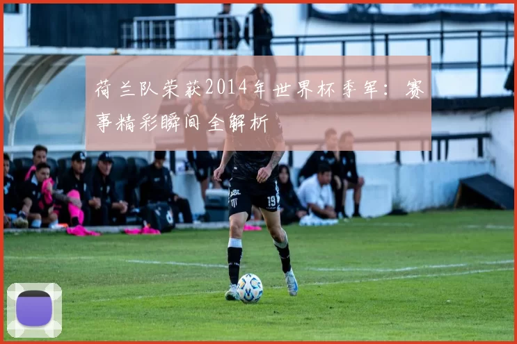 荷兰队荣获2014年世界杯季军:赛事精彩瞬间全解析
