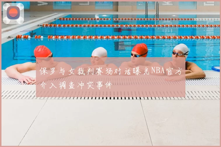 保罗与女裁判赛场对话曝光NBA官方介入调查冲突事件