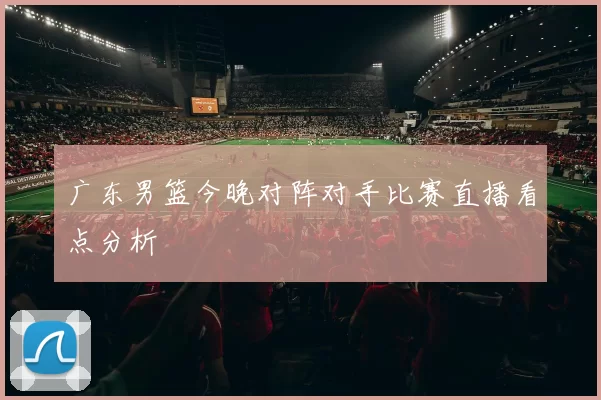广东男篮今晚对阵对手比赛直播看点分析