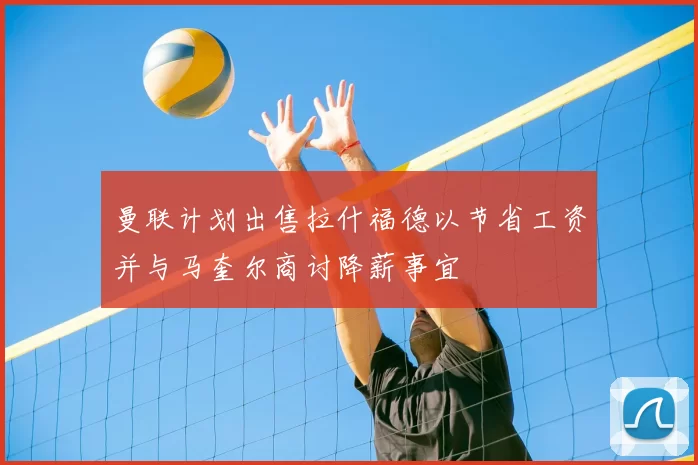 曼联计划出售拉什福德以节省工资并与马奎尔商讨降薪事宜