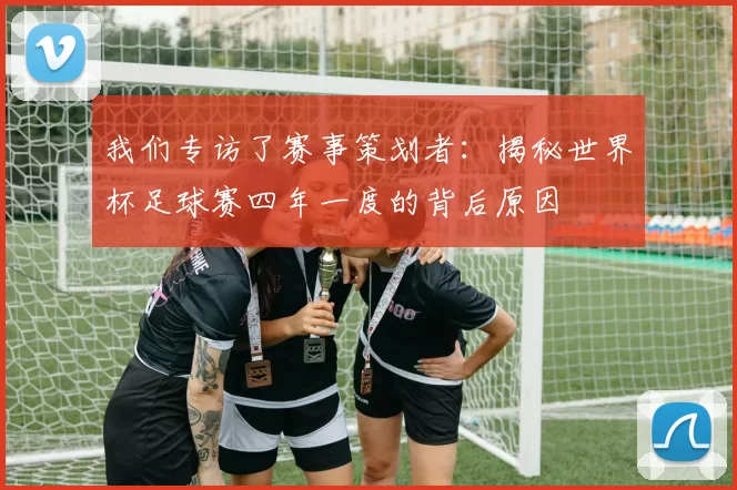 我们专访了赛事策划者:揭秘世界杯足球赛四年一度的背后原因