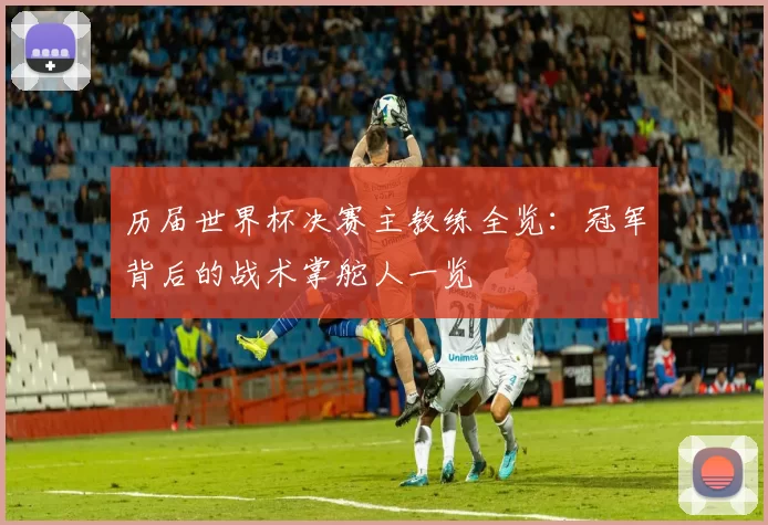 历届世界杯决赛主教练全览:冠军背后的战术掌舵人一览