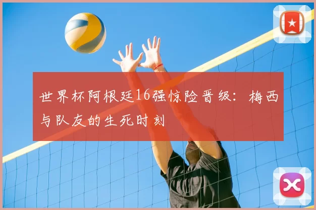 世界杯阿根廷16强惊险晋级：梅西与队友的生死时刻