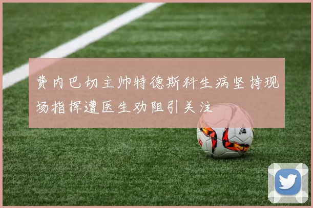 费内巴切主帅特德斯科生病坚持现场指挥遭医生劝阻引关注